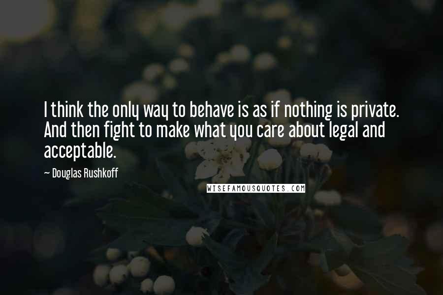 Douglas Rushkoff Quotes: I think the only way to behave is as if nothing is private. And then fight to make what you care about legal and acceptable.