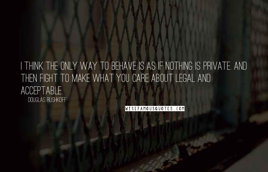 Douglas Rushkoff Quotes: I think the only way to behave is as if nothing is private. And then fight to make what you care about legal and acceptable.