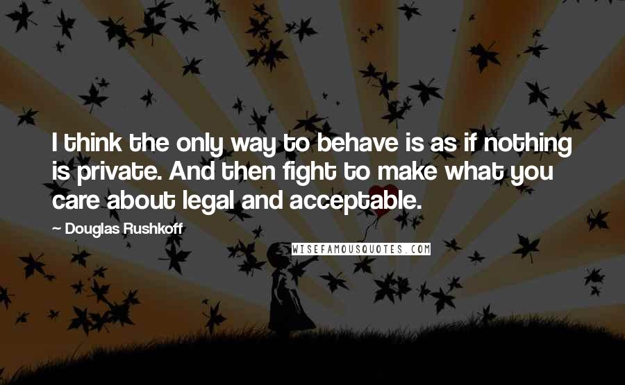 Douglas Rushkoff Quotes: I think the only way to behave is as if nothing is private. And then fight to make what you care about legal and acceptable.