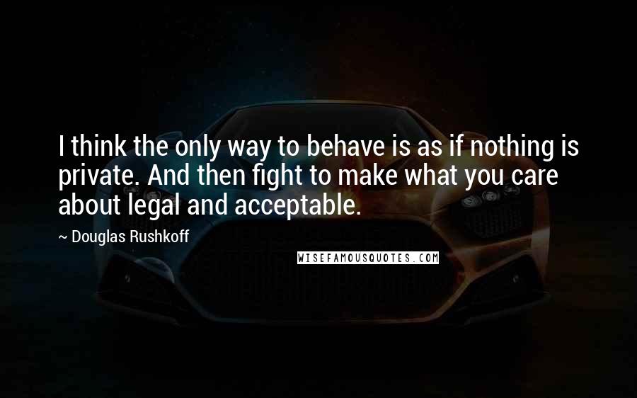 Douglas Rushkoff Quotes: I think the only way to behave is as if nothing is private. And then fight to make what you care about legal and acceptable.