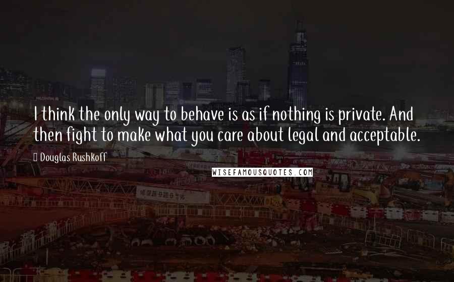 Douglas Rushkoff Quotes: I think the only way to behave is as if nothing is private. And then fight to make what you care about legal and acceptable.