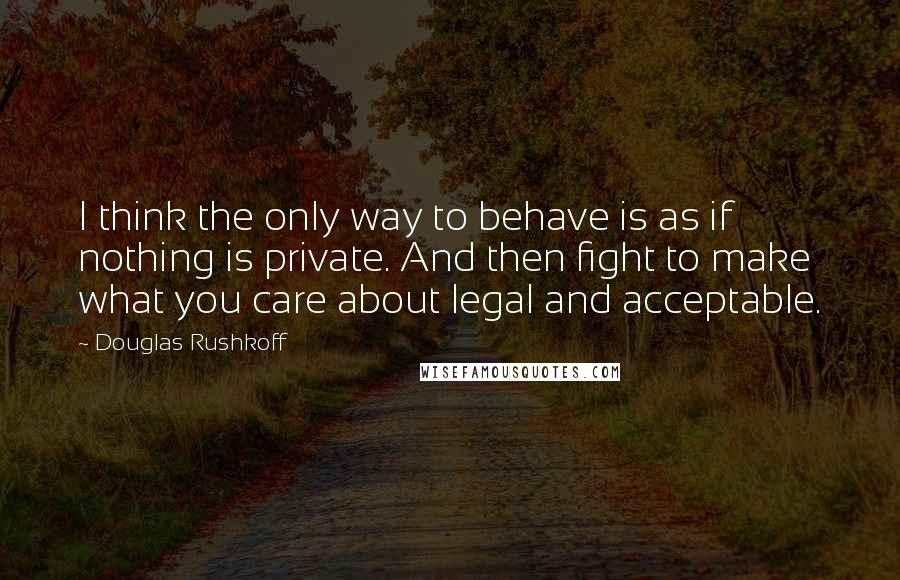 Douglas Rushkoff Quotes: I think the only way to behave is as if nothing is private. And then fight to make what you care about legal and acceptable.