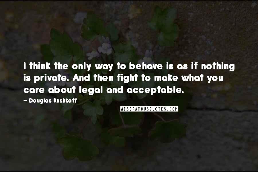 Douglas Rushkoff Quotes: I think the only way to behave is as if nothing is private. And then fight to make what you care about legal and acceptable.