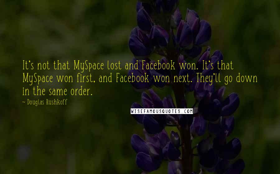 Douglas Rushkoff Quotes: It's not that MySpace lost and Facebook won. It's that MySpace won first, and Facebook won next. They'll go down in the same order.