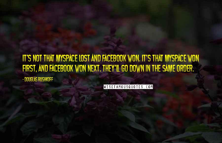 Douglas Rushkoff Quotes: It's not that MySpace lost and Facebook won. It's that MySpace won first, and Facebook won next. They'll go down in the same order.