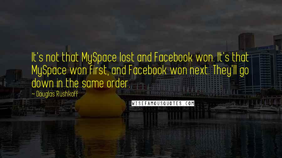 Douglas Rushkoff Quotes: It's not that MySpace lost and Facebook won. It's that MySpace won first, and Facebook won next. They'll go down in the same order.