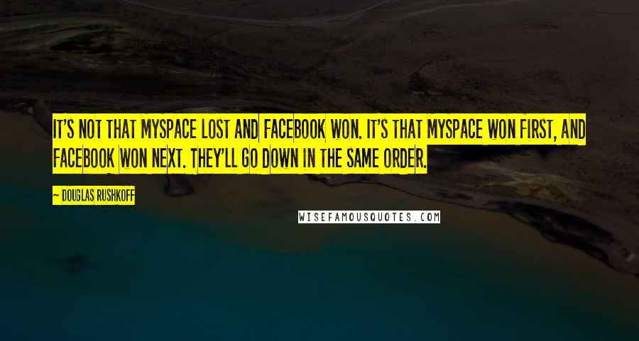 Douglas Rushkoff Quotes: It's not that MySpace lost and Facebook won. It's that MySpace won first, and Facebook won next. They'll go down in the same order.