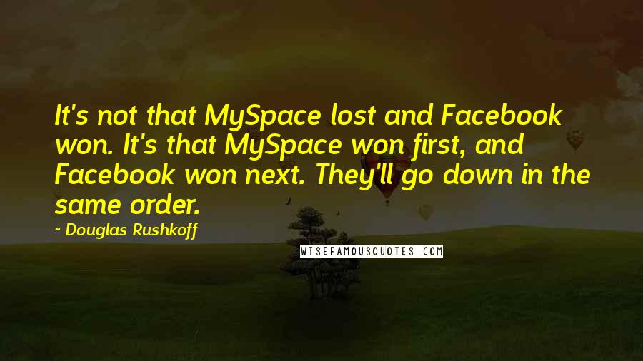 Douglas Rushkoff Quotes: It's not that MySpace lost and Facebook won. It's that MySpace won first, and Facebook won next. They'll go down in the same order.