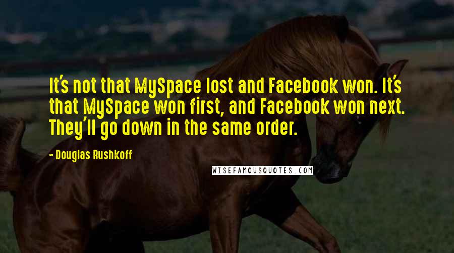 Douglas Rushkoff Quotes: It's not that MySpace lost and Facebook won. It's that MySpace won first, and Facebook won next. They'll go down in the same order.