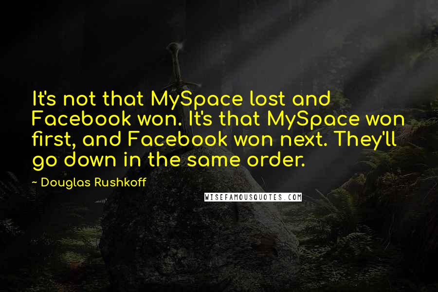 Douglas Rushkoff Quotes: It's not that MySpace lost and Facebook won. It's that MySpace won first, and Facebook won next. They'll go down in the same order.