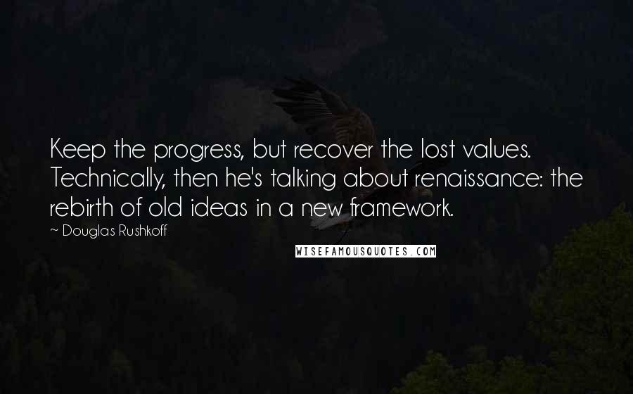 Douglas Rushkoff Quotes: Keep the progress, but recover the lost values. Technically, then he's talking about renaissance: the rebirth of old ideas in a new framework.