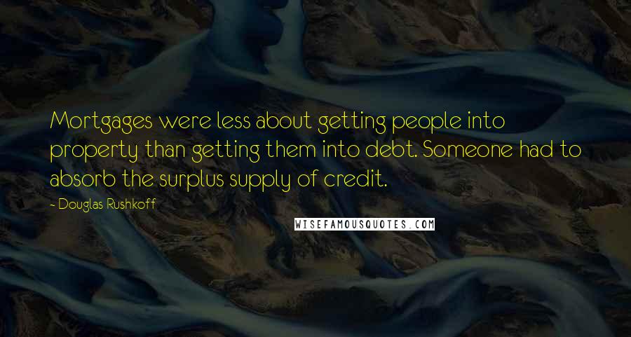 Douglas Rushkoff Quotes: Mortgages were less about getting people into property than getting them into debt. Someone had to absorb the surplus supply of credit.