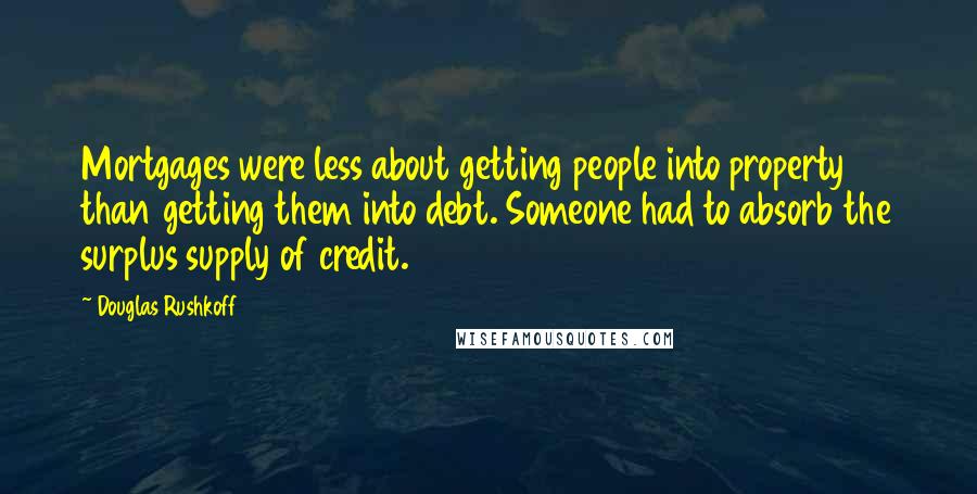 Douglas Rushkoff Quotes: Mortgages were less about getting people into property than getting them into debt. Someone had to absorb the surplus supply of credit.