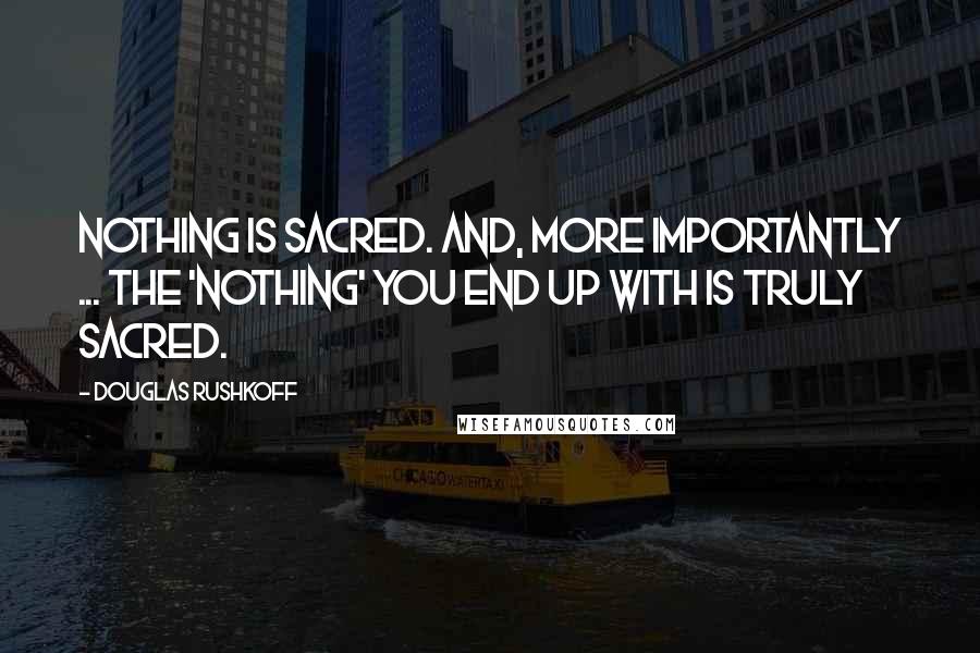 Douglas Rushkoff Quotes: Nothing is sacred. And, more importantly ... the 'nothing' you end up with is truly sacred.