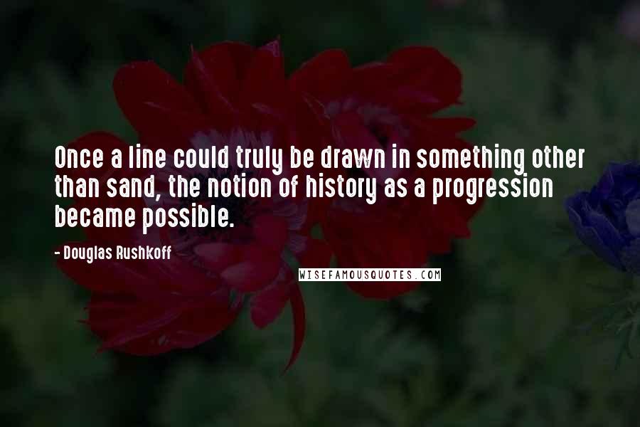 Douglas Rushkoff Quotes: Once a line could truly be drawn in something other than sand, the notion of history as a progression became possible.