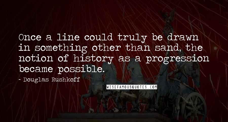 Douglas Rushkoff Quotes: Once a line could truly be drawn in something other than sand, the notion of history as a progression became possible.