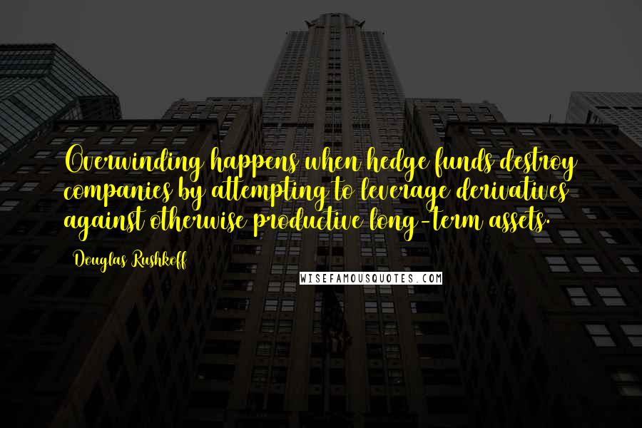 Douglas Rushkoff Quotes: Overwinding happens when hedge funds destroy companies by attempting to leverage derivatives against otherwise productive long-term assets.