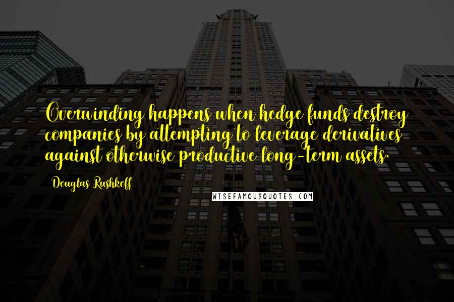Douglas Rushkoff Quotes: Overwinding happens when hedge funds destroy companies by attempting to leverage derivatives against otherwise productive long-term assets.