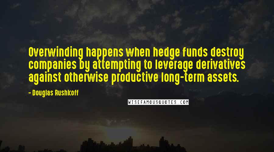 Douglas Rushkoff Quotes: Overwinding happens when hedge funds destroy companies by attempting to leverage derivatives against otherwise productive long-term assets.