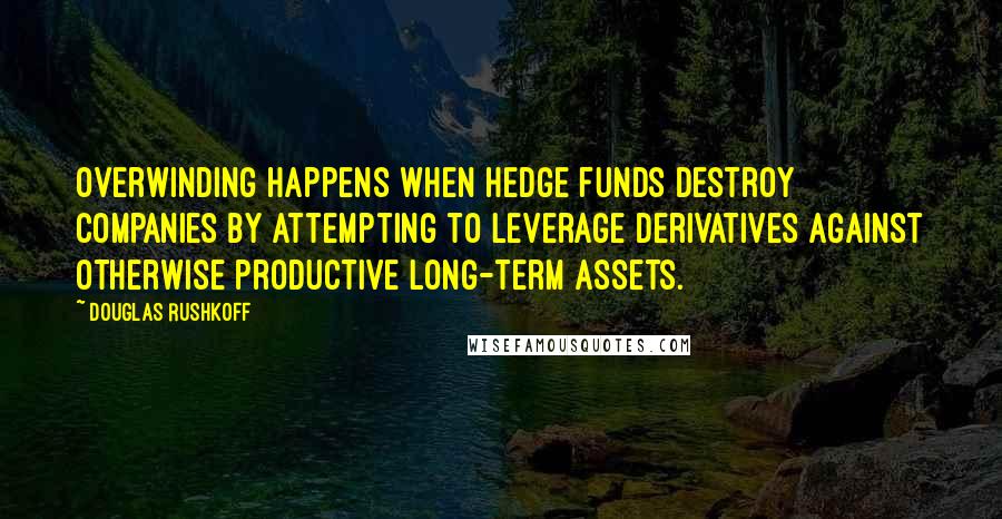 Douglas Rushkoff Quotes: Overwinding happens when hedge funds destroy companies by attempting to leverage derivatives against otherwise productive long-term assets.