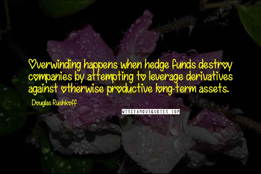 Douglas Rushkoff Quotes: Overwinding happens when hedge funds destroy companies by attempting to leverage derivatives against otherwise productive long-term assets.