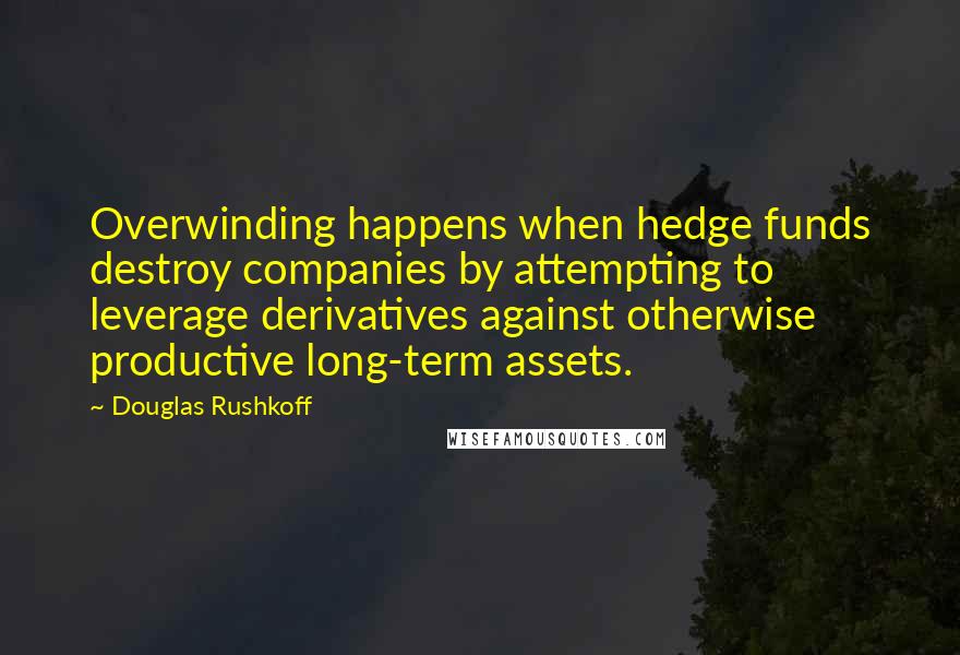 Douglas Rushkoff Quotes: Overwinding happens when hedge funds destroy companies by attempting to leverage derivatives against otherwise productive long-term assets.