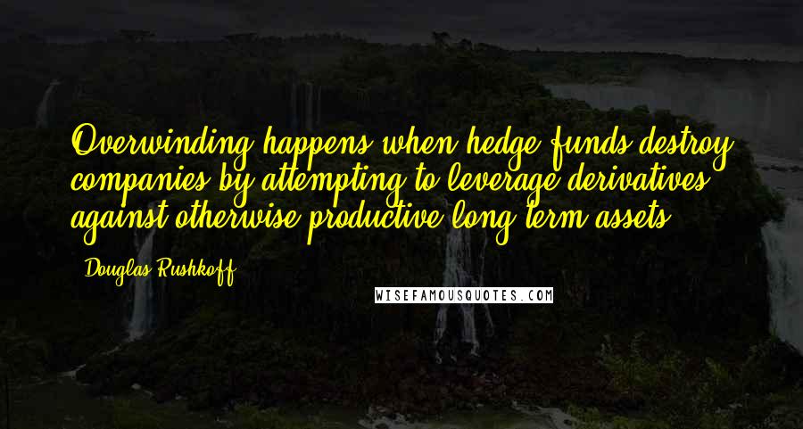 Douglas Rushkoff Quotes: Overwinding happens when hedge funds destroy companies by attempting to leverage derivatives against otherwise productive long-term assets.