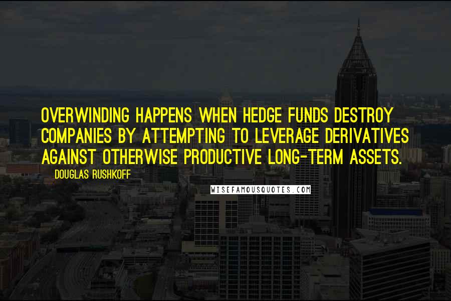 Douglas Rushkoff Quotes: Overwinding happens when hedge funds destroy companies by attempting to leverage derivatives against otherwise productive long-term assets.