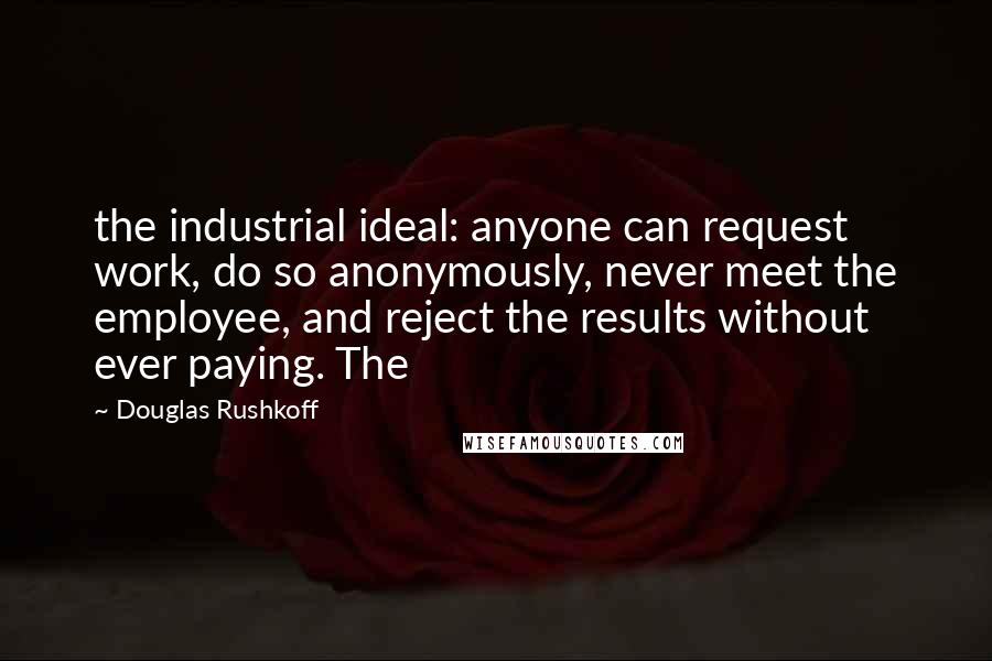 Douglas Rushkoff Quotes: the industrial ideal: anyone can request work, do so anonymously, never meet the employee, and reject the results without ever paying. The