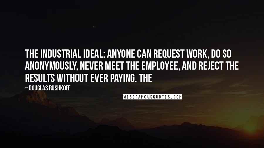 Douglas Rushkoff Quotes: the industrial ideal: anyone can request work, do so anonymously, never meet the employee, and reject the results without ever paying. The