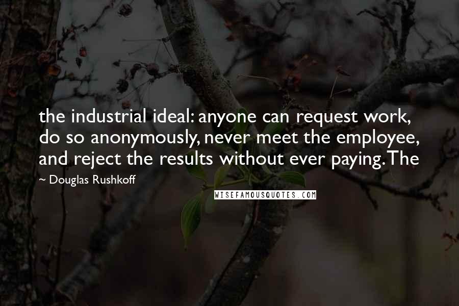 Douglas Rushkoff Quotes: the industrial ideal: anyone can request work, do so anonymously, never meet the employee, and reject the results without ever paying. The