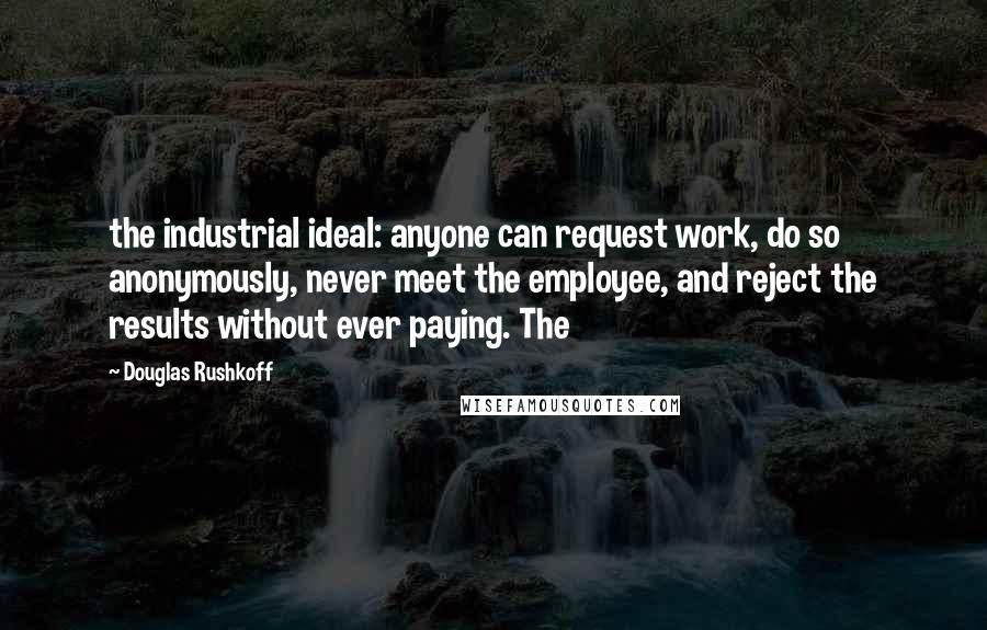 Douglas Rushkoff Quotes: the industrial ideal: anyone can request work, do so anonymously, never meet the employee, and reject the results without ever paying. The