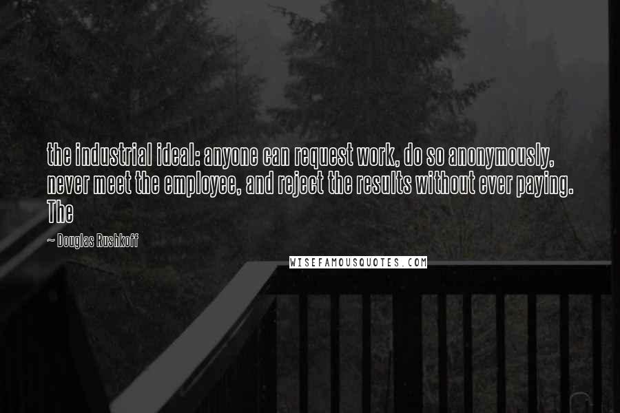 Douglas Rushkoff Quotes: the industrial ideal: anyone can request work, do so anonymously, never meet the employee, and reject the results without ever paying. The