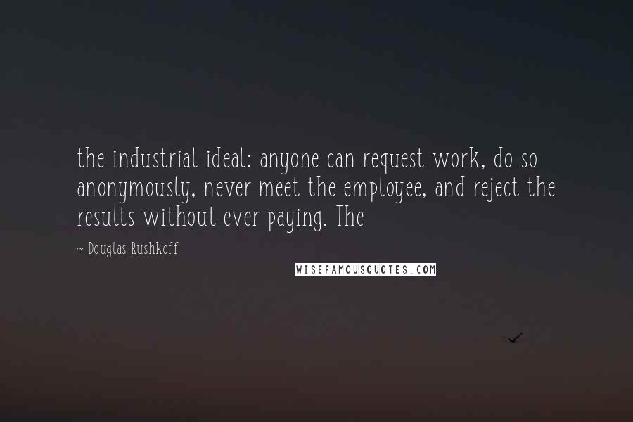 Douglas Rushkoff Quotes: the industrial ideal: anyone can request work, do so anonymously, never meet the employee, and reject the results without ever paying. The