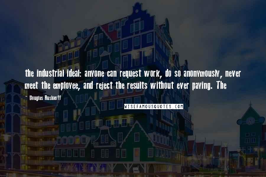 Douglas Rushkoff Quotes: the industrial ideal: anyone can request work, do so anonymously, never meet the employee, and reject the results without ever paying. The