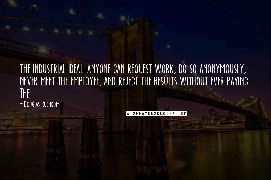 Douglas Rushkoff Quotes: the industrial ideal: anyone can request work, do so anonymously, never meet the employee, and reject the results without ever paying. The