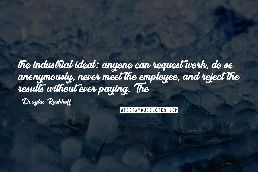 Douglas Rushkoff Quotes: the industrial ideal: anyone can request work, do so anonymously, never meet the employee, and reject the results without ever paying. The