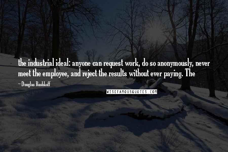 Douglas Rushkoff Quotes: the industrial ideal: anyone can request work, do so anonymously, never meet the employee, and reject the results without ever paying. The