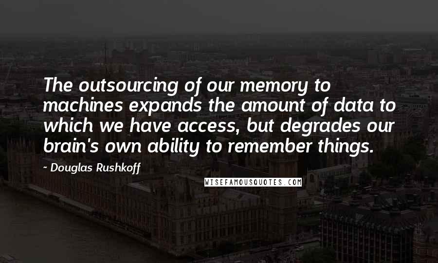 Douglas Rushkoff Quotes: The outsourcing of our memory to machines expands the amount of data to which we have access, but degrades our brain's own ability to remember things.