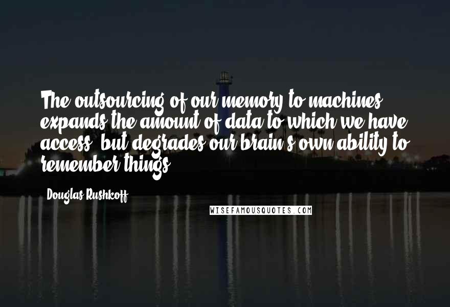 Douglas Rushkoff Quotes: The outsourcing of our memory to machines expands the amount of data to which we have access, but degrades our brain's own ability to remember things.