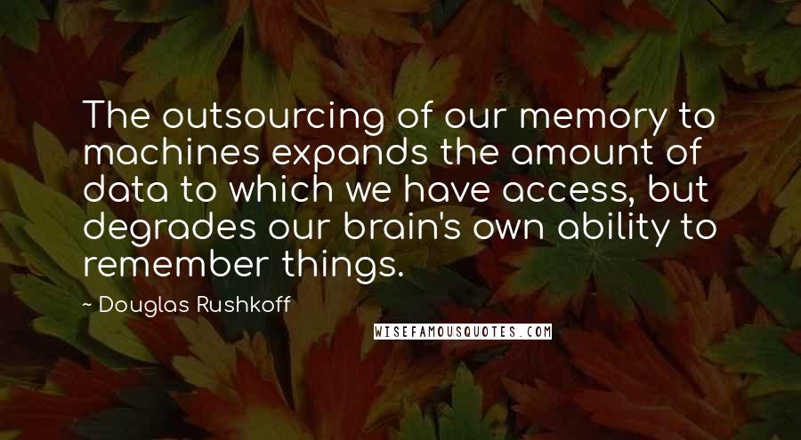 Douglas Rushkoff Quotes: The outsourcing of our memory to machines expands the amount of data to which we have access, but degrades our brain's own ability to remember things.