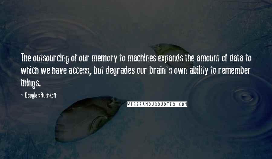 Douglas Rushkoff Quotes: The outsourcing of our memory to machines expands the amount of data to which we have access, but degrades our brain's own ability to remember things.