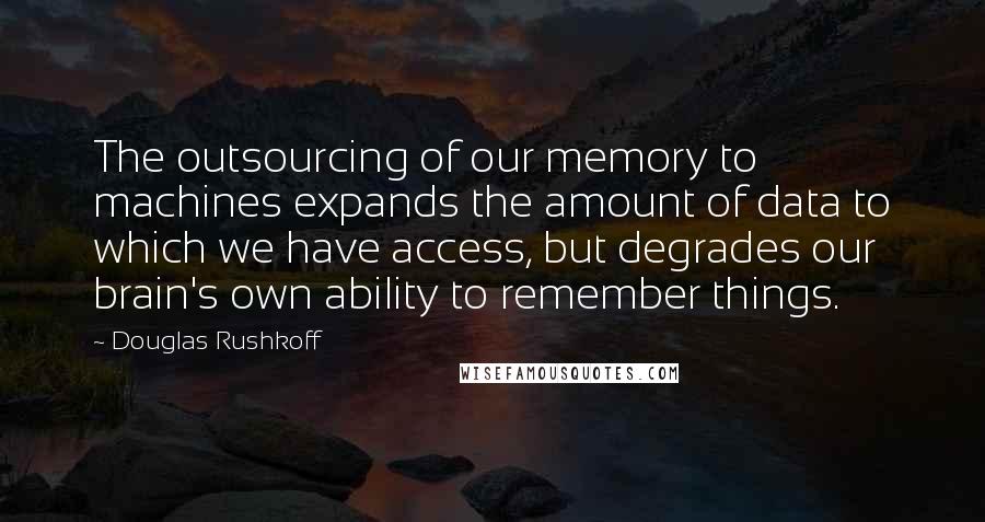 Douglas Rushkoff Quotes: The outsourcing of our memory to machines expands the amount of data to which we have access, but degrades our brain's own ability to remember things.