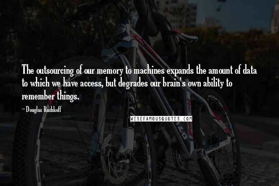 Douglas Rushkoff Quotes: The outsourcing of our memory to machines expands the amount of data to which we have access, but degrades our brain's own ability to remember things.