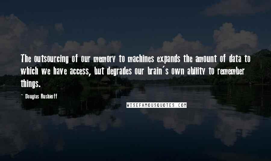 Douglas Rushkoff Quotes: The outsourcing of our memory to machines expands the amount of data to which we have access, but degrades our brain's own ability to remember things.