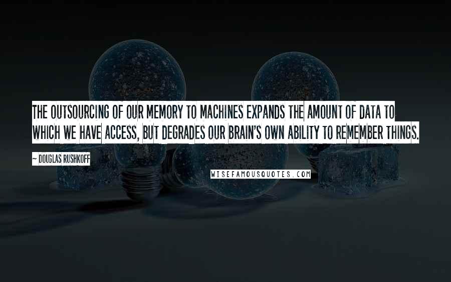 Douglas Rushkoff Quotes: The outsourcing of our memory to machines expands the amount of data to which we have access, but degrades our brain's own ability to remember things.