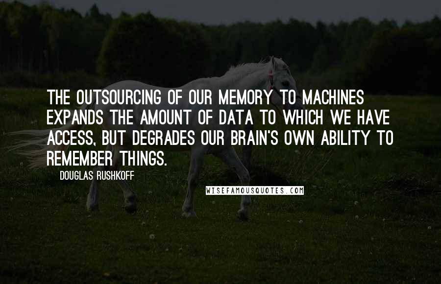 Douglas Rushkoff Quotes: The outsourcing of our memory to machines expands the amount of data to which we have access, but degrades our brain's own ability to remember things.