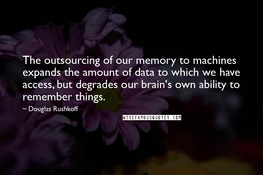 Douglas Rushkoff Quotes: The outsourcing of our memory to machines expands the amount of data to which we have access, but degrades our brain's own ability to remember things.