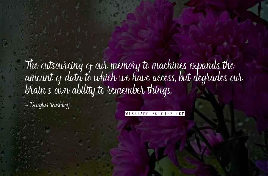 Douglas Rushkoff Quotes: The outsourcing of our memory to machines expands the amount of data to which we have access, but degrades our brain's own ability to remember things.