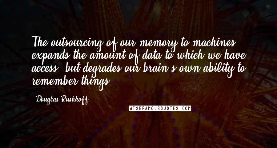 Douglas Rushkoff Quotes: The outsourcing of our memory to machines expands the amount of data to which we have access, but degrades our brain's own ability to remember things.